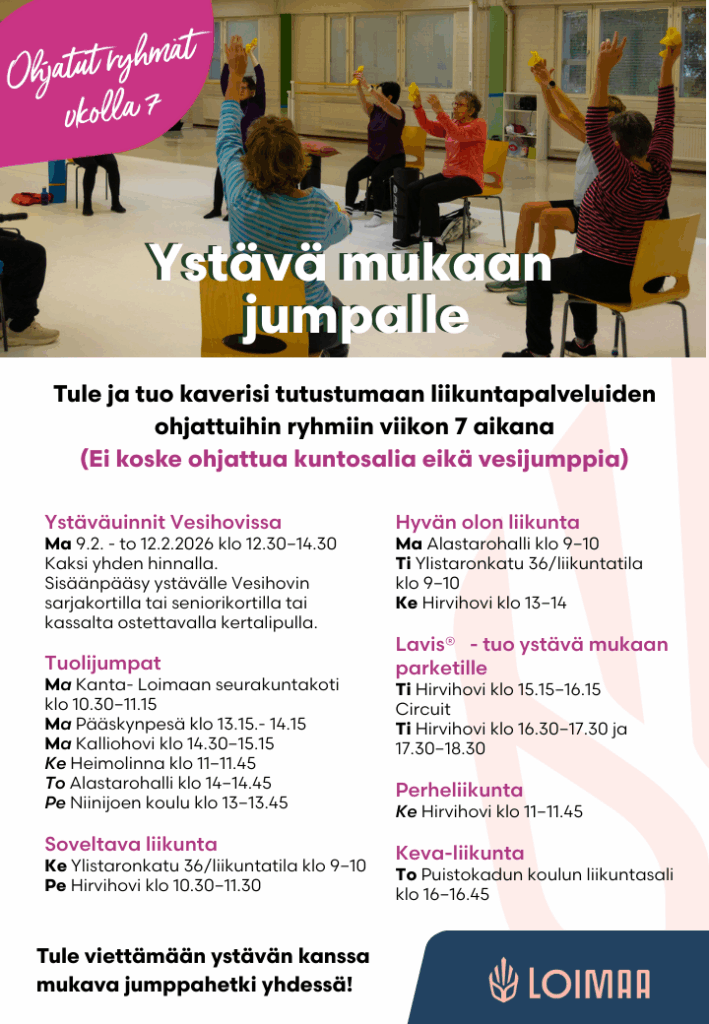 Ystäväuinnit Vesihovissa.
Ma 9.2. - to 12.2.2026 klo 12.30–14.30. Kaksi yhden hinnalla.
Sisäänpääsy ystävälle Vesihovin sarjakortilla tai seniorikortilla tai kassalta ostettavalla kertalipulla.
Tuolijumpat:
Maanantaina Kanta- Loimaan seurakuntakoti klo 10.30–11.15.
Maanantaina Pääskynpesä klo 13.15.- 14.15.
Maanantaina Kalliohovi klo 14.30–15.15.
Keskiviikkona Heimolinna klo 11–11.45.
Torstaina Alastarohalli klo 14–14.45.
Perjantaina Niinijoen koulu klo 13–13.45.
Soveltava liikunta:
Keskiviikkona Ylistaronkatu 36/liikuntatila klo 9–10.
Perjantaina Hirvihovi klo 10.30–11.30.
Hyvän olon liikunta:
Maanantaina Alastarohalli klo 9–10.
Tiistaina Ylistaronkatu 36/liikuntatila klo 9–10.
Keskiviikkona Hirvihovi klo 13–14.
Lavis - tuo ystävä mukaan parketille:
Tiistaina Hirvihovi klo 15.15–16.15.
Circuit:
Tiistaina Hirvihovi klo 16.30–17.30 ja 17.30–18.30.
Perheliikunta:
Keskiviikkona Hirvihovi klo 11–11.45.
Keva-liikunta:
Torstaina Puistokadun koulun liikuntasali klo 16–16.45.